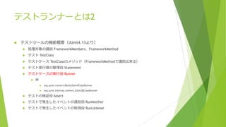 テストランナーとは2
u テストツールの機能概要（JUnit4.13より）
u 処理対象の識別 FrameworkMembers、FrameworkMethod
u テスト TestClass
u テストケース TestClassのメソッド（FrameworkMethodで識別出来る）
u テスト実⾏順の整理役 Statement
u テストケースの実⾏役 Runner
u 例
u org.junit.runners.BlockJUnit4ClassRunner
u org.junit.internal.runners.JUnit38ClassRunner
u テストの検証役 Assert
u テストで発⽣したイベントの通知役 RunNotifier
u テストで発⽣したイベントの取得役 RunListener
 