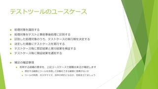 テストツールのユースケース
u 処理対象を識別する
u 処理対象をテストと事前事後処理に区別する
u 区別した処理対象のうち、テストケースの実⾏順を決定する
u 決定した順番にテストケースを実⾏する
u テストケース毎に想定結果と実⾏結果を検証する
u テストケース毎に検証結果を通知する
u 補⾜の確認事項
u 利⽤する組織の要求を、上記ユースケースで踏襲出来るか確認します
u 想定する範囲とツールを活⽤して⾃動化できる範囲に差異がないか
u ツールの利⽤、カスタマイズ、⾃作の何れになるか、⽬処を⽴てましょう
 