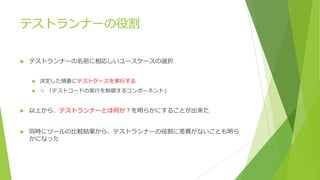 テストランナーの役割
u テストランナーの名前に相応しいユースケースの選択
u 決定した順番にテストケースを実⾏する
u ≒ 「テストコードの実⾏を制御するコンポーネント」
u 以上から、テストランナーとは何か？を明らかにすることが出来た
u 同時にツールの⽐較結果から、テストランナーの役割に差異がないことも明ら
かになった
 