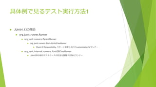 具体例で⾒るテスト実⾏⽅法1
u JUnit4.13の場合
u org.junit.runner.Runner
u org.junit.runners.ParentRunner
u org.junit.runners.BlockJUnit4ClassRunner
u Chain Of Responsibility パターンを取り⼊れたcustomizable なランナー
u org.junit.internal.runners.JUnit38ClassRunner
u JUnit3系以前のテストケースの記法を踏襲する為のランナー
 