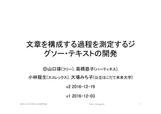 文章を構成する過程を測定するジ
グソー・テキストの開発
◎山口琢(フリー), 高橋慈子(ハーティネス),  
小林龍生(スコレックス), 大場みち子(公立はこだて未来大学)
v2 2016-12-19
v1 2016-12-03
2015-12-05 IPSJ CE研究会
 Taku Yamaguchi
 1
 