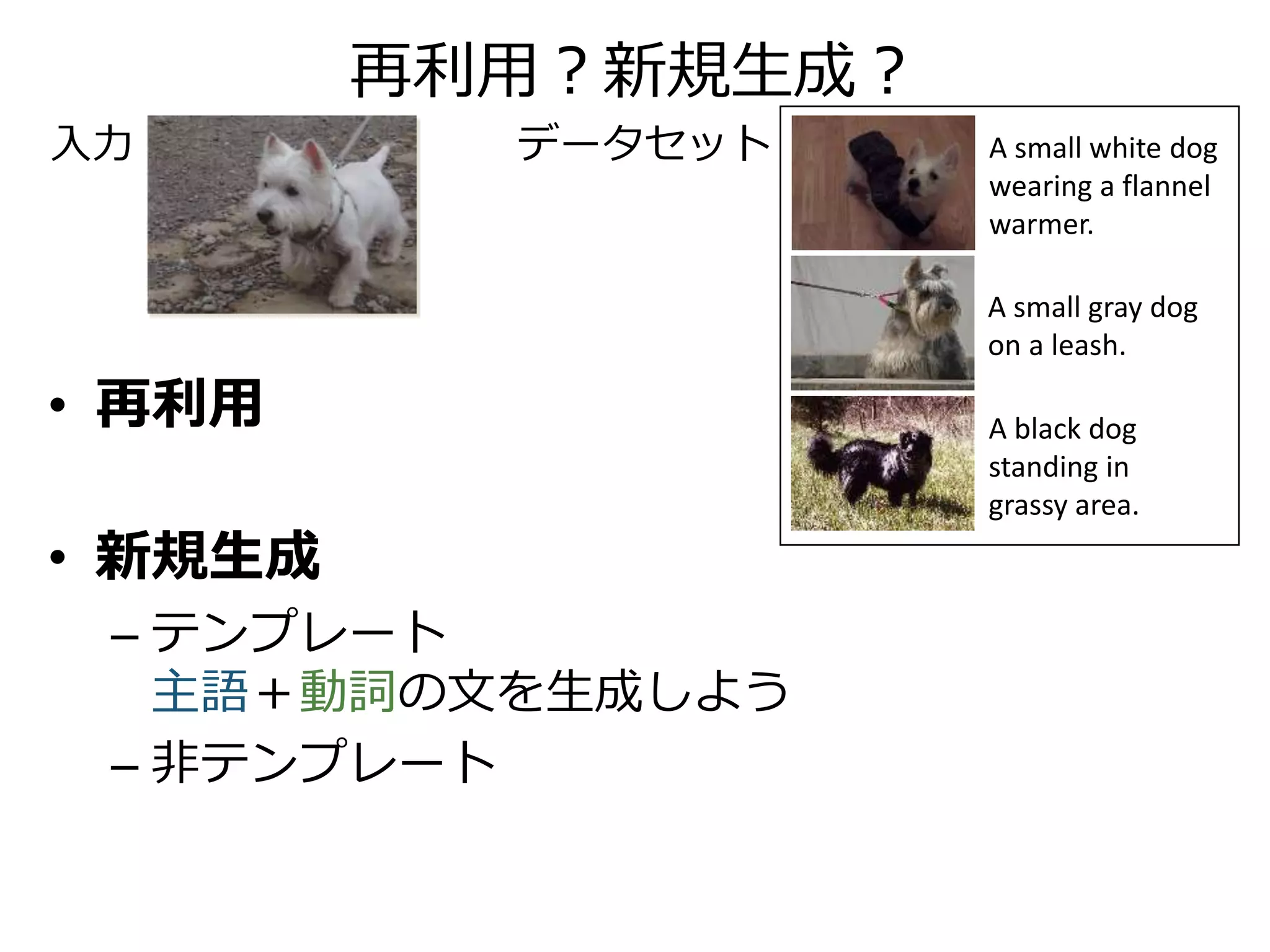 再利用？新規生成？
• 再利用
– A small gray dog on a leash.
• 新規生成
– テンプレート
dog＋stand ⇒ A dog stands.
– 非テンプレート
A small white dog standing on a leash.
A small gray dog
on a leash.
A black dog
standing in
grassy area.
A small white dog
wearing a flannel
warmer.
入力 データセット
 