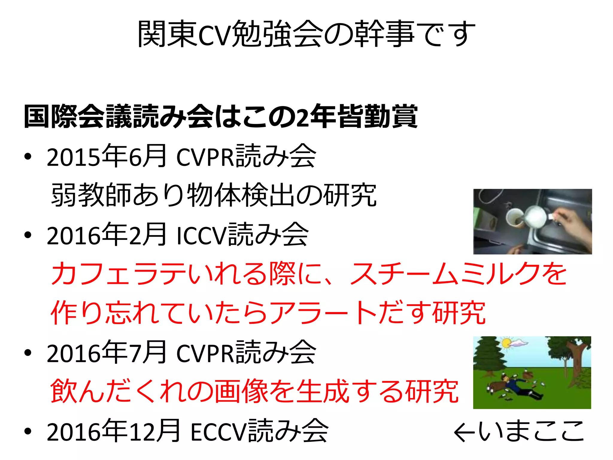 関東CV勉強会の幹事です
国際会議読み会はこの2年皆勤賞
• 2015年6月 CVPR読み会
弱教師あり物体検出の研究
• 2016年2月 ICCV読み会
カフェラテいれる際に、スチームミルクを
作り忘れていたらアラートだす研究
• 2016年7月 CVPR読み会
飲んだくれの画像を生成する研究
• 2016年12月 ECCV読み会 ←いまここ
 