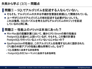 The PG-Strom Project
失敗から学ぶ (3/3) – 問題点
PGconf.ASIA - PL/CUDA / Fusion of HPC Grade Power with In-Database Analytics11
▌問題① – SQLでアルゴリズムを記述する人なんていない。
 そもそも、アルゴリズムの大半は手続き型言語を前提として開発されている。
 ユーザがCUDAでアルゴリズムの核を記述する必要がないとしても、
これは権局、SQLのパズルを考えながらアルゴリズムのロジックを記述
しているのと同じ事。
▌問題② – 性能上のメリットは本当にあった？
 Min-Max法の距離計算において、確かにPG-Stromの実行性能は
PostgreSQLを遥かに上回っているが、そもそも、この種の計算を
PostgreSQLで行っている人っていないんじゃないの？
 GpuProjectionの性能は、このアルゴリズムを処理するために設計された
CPU版の外部アプリの性能と概ね同等だった。なぜ？
 SQL互換性に由来する非効率性
 PostgreSQLの行フォーマットに由来する非効率性
 