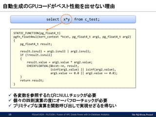 The PG-Strom Project
自動生成のGPUコードがベスト性能を出せない理由
PGconf.ASIA - PL/CUDA / Fusion of HPC Grade Power with In-Database Analytics15
 各変数を参照するたびにNULLチェックが必要
 個々の四則演算の度にオーバフローチェックが必要
 プリミティブな演算を関数呼び出しで実現せざるを得ない
STATIC_FUNCTION(pg_float4_t)
pgfn_float4mul(kern_context *kcxt, pg_float4_t arg1, pg_float4_t arg2)
{
pg_float4_t result;
result.isnull = arg1.isnull | arg2.isnull;
if (!result.isnull)
{
result.value = arg1.value * arg2.value;
CHECKFLOATVAL(&kcxt->e, result,
isinf(arg1.value) || isinf(arg2.value),
arg1.value == 0.0 || arg2.value == 0.0);
}
return result;
}
select x*y from c_test;
 