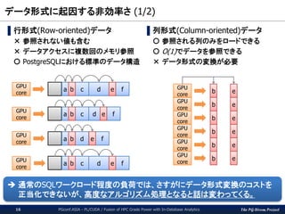 The PG-Strom Project
データ形式に起因する非効率さ (1/2)
PGconf.ASIA - PL/CUDA / Fusion of HPC Grade Power with In-Database Analytics16
▌行形式(Row-oriented)データ
× 参照されない値も含む
× データアクセスに複数回のメモリ参照
〇 PostgreSQLにおける標準のデータ構造
▌列形式(Column-oriented)データ
〇 参照される列のみをロードできる
〇 O(1)でデータを参照できる
× データ形式の変換が必要
GPU
core
GPU
core
GPU
core
a c d feb
a c d feb
a d feb
a c d feb
GPU
core
eb
GPU
core
GPU
core
GPU
core
GPU
core
b
b
b
b
b
GPU
core
GPU
core
e
e
e
e
e
 通常のSQLワークロード程度の負荷では、さすがにデータ形式変換のコストを
正当化できないが、高度なアルゴリズム処理となると話は変わってくる。
 