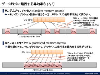 The PG-Strom Project
データ形式に起因する非効率さ (2/2)
PGconf.ASIA - PL/CUDA / Fusion of HPC Grade Power with In-Database Analytics17
▌ランダムメモリアクセス (random memory access)
 メモリトランザクション回数が増える一方、メモリバスの使用率は決して高くない。
▌コアレスメモリアクセス (coalesced memory access)
 最小限のメモリトランザクションで、メモリバスの使用率を最大化する事ができる。
32bit
メモリトランザクション幅: 256bit
32bit 32bit32bit 32bit 32bit
32bit 32bit 32bit 32bit 32bit 32bit 32bit 32bit
メモリトランザクション幅: 256bit
32bit x 8 = 256bit: 256bit幅の
メモリトランザクションのうち、
256bit全てが有効なデータ
(バス使用率: 100%)
32bit x 1 = 32bit: 256bit幅の
メモリトランザクションのうち、
32bitだけが有効なデータ
(バス使用率: 12.5%)
GPU cores
GPU cores
 