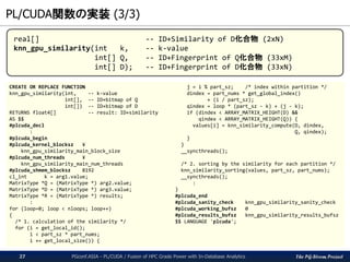 The PG-Strom Project
PL/CUDA関数の実装 (3/3)
PGconf.ASIA - PL/CUDA / Fusion of HPC Grade Power with In-Database Analytics27
CREATE OR REPLACE FUNCTION
knn_gpu_similarity(int, -- k-value
int[], -- ID+bitmap of Q
int[]) -- ID+bitmap of D
RETURNS float4[] -- result: ID+similarity
AS $$
#plcuda_decl
:
#plcuda_begin
#plcuda_kernel_blocksz ¥
knn_gpu_similarity_main_block_size
#plcuda_num_threads ¥
knn_gpu_similarity_main_num_threads
#plcuda_shmem_blocksz 8192
cl_int k = arg1.value;
MatrixType *Q = (MatrixType *) arg2.value;
MatrixType *D = (MatrixType *) arg3.value;
MatrixType *R = (MatrixType *) results;
:
for (loop=0; loop < nloops; loop++)
{
/* 1. calculation of the similarity */
for (i = get_local_id();
i < part_sz * part_nums;
i += get_local_size()) {
j = i % part_sz; /* index within partition */
dindex = part_nums * get_global_index()
+ (i / part_sz);
qindex = loop * (part_sz - k) + (j - k);
if (dindex < ARRAY_MATRIX_HEIGHT(D) &&
qindex < ARRAY_MATRIX_HEIGHT(Q)) {
values[i] = knn_similarity_compute(D, dindex,
Q, qindex);
}
}
__syncthreads();
/* 2. sorting by the similarity for each partition */
knn_similarity_sorting(values, part_sz, part_nums);
__syncthreads();
:
}
#plcuda_end
#plcuda_sanity_check knn_gpu_similarity_sanity_check
#plcuda_working_bufsz 0
#plcuda_results_bufsz knn_gpu_similarity_results_bufsz
$$ LANGUAGE 'plcuda';
real[] -- ID+Similarity of D化合物 (2xN)
knn_gpu_similarity(int k, -- k-value
int[] Q, -- ID+Fingerprint of Q化合物 (33xM)
int[] D); -- ID+Fingerprint of D化合物 (33xN)
 