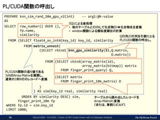 The PG-Strom Project
PL/CUDA関数の呼出し
PGconf.ASIA - PL/CUDA / Fusion of HPC Grade Power with In-Database Analytics28
PREPARE knn_sim_rand_10m_gpu_v2(int) -- arg1:@k-value
AS
SELECT row_number() OVER (),
fp.name,
similarity
FROM (SELECT float4_as_int4(key_id) key_id, similarity
FROM matrix_unnest(
(SELECT rbind( knn_gpu_similarity($1,Q.matrix,
D.matrix))
FROM (SELECT cbind(array_matrix(id),
array_matrix(bitmap)) matrix
FROM finger_print_query) Q,
(SELECT matrix
FROM finger_print_10m_matrix) D
)
) AS sim(key_id real, similarity real)
ORDER BY similarity DESC) sim,
finger_print_10m fp
WHERE fp.id = sim.key_id
LIMIT 1000;
SQLによる後処理
• 他のテーブルとJOINして化合物ID化合物名を変換
• window関数による類似度順位の計算
Q行列/D行列を引数にとる
PL/CUDA関数の呼出し。
テーブルから読み出したレコードを
Array-Matrixに変換
（または、事前にビルド）
PL/CUDA関数の返り値である
3xNのArray-Matrixを展開し、
通常の3列N行のレコードへ変換
 