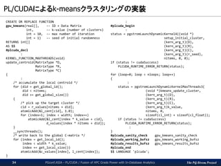 The PG-Strom Project
PL/CUDAによるk-meansクラスタリングの実装
PGconf.ASIA - PL/CUDA / Fusion of HPC Grade Power with In-Database Analytics34
CREATE OR REPLACE FUNCTION
gpu_kmeans(real[], -- ID + Data Matrix
int, -- k-value (number of clusters)
int = 10, -- max number of iteration
int = 1) -- seed of initial randomness
RETURNS int[]
AS $$
#plcuda_decl
:
KERNEL_FUNCTION_MAXTHREADS(void)
update_centroid(MatrixType *D,
MatrixType *R,
MatrixType *C)
{
:
/* accumulate the local centroid */
for (did = get_global_id();
did < nitems;
did += get_global_size())
{
/* pick up the target cluster */
cid = r_values[nitems + did];
atomicAdd(&l_cent[cid], 1.0);
for (index=1; index < width; index++)
atomicAdd(&l_cent[index * k_value + cid],
d_values[index * nitems + did]);
}
__syncthreads();
/* write back to the global C-matrix */
for (index = get_local_id();
index < width * k_value;
index += get_local_size())
atomicAdd(&c_values[index], l_cent[index]);
}
:
#plcuda_begin
:
status = pgstromLaunchDynamicKernel4((void *)
setup_initial_cluster,
(kern_arg_t)(D),
(kern_arg_t)(R),
(kern_arg_t)(C),
(kern_arg_t)(r_seed),
nitems, 0, 0);
if (status != cudaSuccess)
PLCUDA_RUNTIME_ERROR_RETURN(status);
for (loop=0; loop < nloops; loop++)
{
:
status = pgstromLaunchDynamicKernelMaxThreads3(
(void *)kmeans_update_cluster,
(kern_arg_t)(D),
(kern_arg_t)(R),
(kern_arg_t)(C),
(kern_arg_t)k_value,
nitems, 0,
sizeof(cl_int) + sizeof(cl_float));
if (status != cudaSuccess)
PLCUDA_RUNTIME_ERROR_RETURN(status);
:
}
#plcuda_sanity_check gpu_kmeans_sanity_check
#plcuda_working_bufsz gpu_kmeans_working_bufsz
#plcuda_results_bufsz gpu_kmeans_results_bufsz
#plcuda_end
$$ LANGUAGE 'plcuda';
 