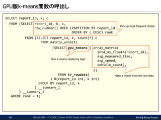 The PG-Strom Project
GPU版k-means関数の呼出し
PGconf.ASIA - PL/CUDA / Fusion of HPC Grade Power with In-Database Analytics36
SELECT report_id, k, c
FROM (SELECT report_id, k, c,
row_number() OVER (PARTITION BY report_id
ORDER BY c DESC) rank
FROM (SELECT report_id, k, count(*) c
FROM matrix_unnest(
(SELECT gpu_kmeans ( array_matrix(
int4_as_float4(report_id),
avg_measured_time,
avg_speed,
vehicle_count),
5)
FROM tr_rawdata)
) R(report_id int, k int)
GROUP BY report_id, k
) __summary_1
) __summary_2
WHERE rank = 1;
Make a matrix from the raw-data
Run k-means clustering logic
Pick-up most frequent cluster
 