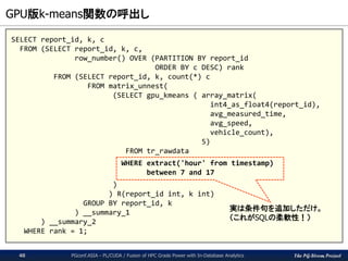 The PG-Strom Project
GPU版k-means関数の呼出し
PGconf.ASIA - PL/CUDA / Fusion of HPC Grade Power with In-Database Analytics40
SELECT report_id, k, c
FROM (SELECT report_id, k, c,
row_number() OVER (PARTITION BY report_id
ORDER BY c DESC) rank
FROM (SELECT report_id, k, count(*) c
FROM matrix_unnest(
(SELECT gpu_kmeans ( array_matrix(
int4_as_float4(report_id),
avg_measured_time,
avg_speed,
vehicle_count),
5)
FROM tr_rawdata
WHERE extract('hour' from timestamp)
between 7 and 17
)
) R(report_id int, k int)
GROUP BY report_id, k
) __summary_1
) __summary_2
WHERE rank = 1;
実は条件句を追加しただけ。
（これがSQLの柔軟性！）
 