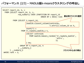 The PG-Strom Project
パフォーマンス (2/3) – MADLib版k-meansクラスタリングの呼出し
PGconf.ASIA - PL/CUDA / Fusion of HPC Grade Power with In-Database Analytics42
SELECT report_id, k, c
FROM (SELECT report_id, k, c,
row_number() OVER (PARTITION BY report_id
ORDER BY c DESC) rank
FROM (SELECT t.report_id,
(madlib.closest_column(centroids,
t.attrs)).column_id as k,
count(*) c
FROM tr_rawdata_madlib_s t,
(SELECT centroids
FROM madlib.kmeans_random('tr_rawdata_madlib',
'attrs',
5)
) km;
GROUP BY t.report_id, k
) __summary_1
) __summary_2
WHERE rank = 1;
クラスタ中心点の導出
最近傍クラスタの選択
 