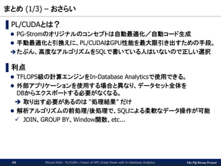 The PG-Strom Project
まとめ (1/3) – おさらい
PGconf.ASIA - PL/CUDA / Fusion of HPC Grade Power with In-Database Analytics45
▌PL/CUDAとは？
 PG-Stromのオリジナルのコンセプトは自動最適化／自動コード生成
 手動最適化と引換えに、PL/CUDAはGPU性能を最大限引き出すための手段。
たぶん、高度なアルゴリズムをSQLで書いている人はいないので正しい選択
▌利点
 TFLOPS級の計算エンジンをIn-Database Analyticsで使用できる。
 外部アプリケーションを使用する場合と異なり、データセット全体を
DBからエクスポートする必要がなくなる。
 取り出す必要があるのは “処理結果” だけ
 解析アルゴリズムの前処理/後処理で、SQLによる柔軟なデータ操作が可能
 JOIN、GROUP BY、Window関数、etc...
 