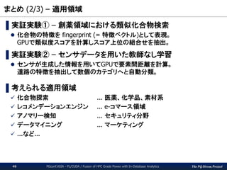 The PG-Strom Project
まとめ (2/3) – 適用領域
PGconf.ASIA - PL/CUDA / Fusion of HPC Grade Power with In-Database Analytics46
▌実証実験① – 創薬領域における類似化合物検索
 化合物の特徴を fingerprint (= 特徴ベクトル)として表現。
GPUで類似度スコアを計算しスコア上位の組合せを抽出。
▌実証実験② – センサデータを用いた教師なし学習
 センサが生成した情報を用いてGPUで要素間距離を計算。
道路の特徴を抽出して数個のカテゴリへと自動分類。
▌考えられる適用領域
 化合物探索 ... 医薬、化学品、素材系
 レコメンデーションエンジン ... e-コマース領域
 アノマリー検知 ... セキュリティ分野
 データマイニング ... マーケティング
 ...など...
 