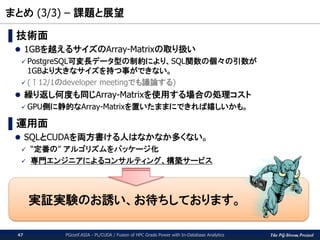 The PG-Strom Project
まとめ (3/3) – 課題と展望
PGconf.ASIA - PL/CUDA / Fusion of HPC Grade Power with In-Database Analytics47
▌技術面
 1GBを越えるサイズのArray-Matrixの取り扱い
 PostgreSQL可変長データ型の制約により、SQL関数の個々の引数が
1GBより大きなサイズを持つ事ができない。
 (↑12/1のdeveloper meetingでも議論する)
 繰り返し何度も同じArray-Matrixを使用する場合の処理コスト
 GPU側に静的なArray-Matrixを置いたままにできれば嬉しいかも。
▌運用面
 SQLとCUDAを両方書ける人はなかなか多くない。
 “定番の” アルゴリズムをパッケージ化
 専門エンジニアによるコンサルティング、構築サービス
実証実験のお誘い、お待ちしております。
 