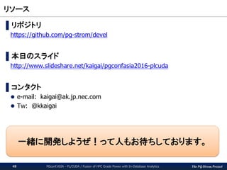The PG-Strom Project
リソース
PGconf.ASIA - PL/CUDA / Fusion of HPC Grade Power with In-Database Analytics48
▌リポジトリ
https://github.com/pg-strom/devel
▌本日のスライド
http://www.slideshare.net/kaigai/pgconfasia2016-plcuda
▌コンタクト
 e-mail: kaigai@ak.jp.nec.com
 Tw: @kkaigai
一緒に開発しようぜ！って人もお待ちしております。
 