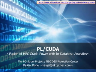 PL/CUDA
~Fusion of HPC Grade Power with In-Database Analytics~
The PG-Strom Project / NEC OSS Promotion Center
KaiGai Kohei <kaigai@ak.jp.nec.com>
http://www.slideshare.net/kaigai/pgconfasia2016-plcuda
 