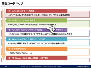 The PG-Strom Project
測定に使用したクエリ / Query for the measurement
PGconf.ASIA2017 - LT / Performing SQL with SSD-to-GPU P2P Transfer19
CREATE TABLE t_64g (id int not null,
x float not null,
y float not null,
z float not null,
memo text);
INSERT INTO t_64g (SELECT x, random()*1000, random()*1000,
random()*1000, md5(x::text)
FROM generate_series(1,700000000) x);
postgres=# ¥d+
List of relations
Schema | Name | Type | Owner | Size | Description
--------+------------------+-------+--------+---------+-------------
public | t | table | kaigai | 965 MB |
public | t_64g | table | kaigai | 66 GB |
Query-1) Scan query with a simple WHERE-clause
SELECT * FROM t WHERE x BETWEEN y-2 AND y+2;
Query-2) Scan query with a complicated WHERE-clause
SELECT * FROM t_64g WHERE sqrt((x-200)^2 + (y-300)^2 +
(z-400)^2) < 10;
Query-3) Scan query with text matching
SELECT * FROM t WHERE memo LIKE '%abcd%';
 