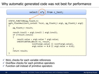 The PG-Strom Project
Why automatic generated code was not best for performance
PGconf.SV - PL/CUDA / Fusion of HPC Grade Power with In-Database Analytics15
 NULL checks for each variable references
 Overflow checks for each primitive operators
 Function call instead of primitive operators
STATIC_FUNCTION(pg_float4_t)
pgfn_float4mul(kern_context *kcxt, pg_float4_t arg1, pg_float4_t arg2)
{
pg_float4_t result;
result.isnull = arg1.isnull | arg2.isnull;
if (!result.isnull)
{
result.value = arg1.value * arg2.value;
CHECKFLOATVAL(&kcxt->e, result,
isinf(arg1.value) || isinf(arg2.value),
arg1.value == 0.0 || arg2.value == 0.0);
}
return result;
}
select x*y from c_test;
 