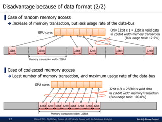 The PG-Strom Project
Disadvantage because of data format (2/2)
PGconf.SV - PL/CUDA / Fusion of HPC Grade Power with In-Database Analytics17
▌Case of random memory access
 Increase of memory transaction, but less usage rate of the data-bus
▌Case of coalesced memory access
 Least number of memory transaction, and maximum usage rate of the data-bus
32bit
Memory transaction width: 256bit
32bit 32bit32bit 32bit 32bit
32bit 32bit 32bit 32bit 32bit 32bit 32bit 32bit
Memory transaction width: 256bit
32bit x 8 = 256bit is valid data
in 256bit width memory transaction
(Bus usage ratio: 100.0%)
Only 32bit x 1 = 32bit is valid data
in 256bit width memory transaction
(Bus usage ratio: 12.5%)
GPU cores
GPU cores
 