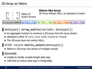 The PG-Strom Project
2D-Array as Matrix
PGconf.SV - PL/CUDA / Fusion of HPC Grade Power with In-Database Analytics18
▌datatype[] array_matrix(variadic datatype[])
 An aggregate function to construct a 2D-array from the input stream.
 datatype is either of int2, int4, int8, float4 or float8.
 The 2D-array does not contain NULL.
▌SETOF record matrix_unnest(datatype[])
 Deform a 2D-array into stream of multiple records
▌Downside
 Unable to handle variable-length data type
 1GB limit of varlena data type in PostgreSQL
ArrayType header a1 a2 aN… b1 b2 bN… c1 c2 cN… d1 d2 dN…
𝑎1 ⋯ 𝑑1
⋮ ⋱ ⋮
𝑎 𝑁 ⋯ 𝑑 𝑁
Matrix of
4cols x Nrows
Matrix-like Array
2D Array without NULL, to represent a matrix
 