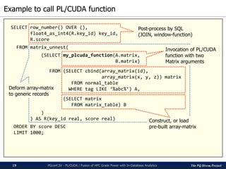 The PG-Strom Project
Example to call PL/CUDA function
PGconf.SV - PL/CUDA / Fusion of HPC Grade Power with In-Database Analytics19
SELECT row_number() OVER (),
float4_as_int4(R.key_id) key_id,
R.score
FROM matrix_unnest(
(SELECT my_plcuda_function(A.matrix,
B.matrix)
FROM (SELECT cbind(array_matrix(id),
array_matrix(x, y, z)) matrix
FROM normal_table
WHERE tag LIKE ‘%abc%’) A,
(SELECT matrix
FROM matrix_table) B
)
) AS R(key_id real, score real)
ORDER BY score DESC
LIMIT 1000;
Invocation of PL/CUDA
function with two
Matrix arguments
Construct, or load
pre-built array-matrix
Deform array-matrix
to generic records
Post-process by SQL
(JOIN, window-function)
 
