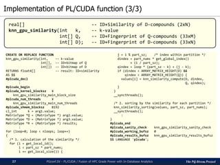 The PG-Strom Project
Implementation of PL/CUDA function (3/3)
PGconf.SV - PL/CUDA / Fusion of HPC Grade Power with In-Database Analytics27
CREATE OR REPLACE FUNCTION
knn_gpu_similarity(int, -- k-value
int[], -- ID+bitmap of Q
int[]) -- ID+bitmap of D
RETURNS float4[] -- result: ID+similarity
AS $$
#plcuda_decl
:
#plcuda_begin
#plcuda_kernel_blocksz ¥
knn_gpu_similarity_main_block_size
#plcuda_num_threads ¥
knn_gpu_similarity_main_num_threads
#plcuda_shmem_blocksz 8192
cl_int k = arg1.value;
MatrixType *Q = (MatrixType *) arg2.value;
MatrixType *D = (MatrixType *) arg3.value;
MatrixType *R = (MatrixType *) results;
:
for (loop=0; loop < nloops; loop++)
{
/* 1. calculation of the similarity */
for (i = get_local_id();
i < part_sz * part_nums;
i += get_local_size()) {
j = i % part_sz; /* index within partition */
dindex = part_nums * get_global_index()
+ (i / part_sz);
qindex = loop * (part_sz - k) + (j - k);
if (dindex < ARRAY_MATRIX_HEIGHT(D) &&
qindex < ARRAY_MATRIX_HEIGHT(Q)) {
values[i] = knn_similarity_compute(D, dindex,
Q, qindex);
}
}
__syncthreads();
/* 2. sorting by the similarity for each partition */
knn_similarity_sorting(values, part_sz, part_nums);
__syncthreads();
:
}
#plcuda_end
#plcuda_sanity_check knn_gpu_similarity_sanity_check
#plcuda_working_bufsz 0
#plcuda_results_bufsz knn_gpu_similarity_results_bufsz
$$ LANGUAGE 'plcuda';
real[] -- ID+Similarity of D-compounds (2xN)
knn_gpu_similarity(int k, -- k-value
int[] Q, -- ID+Fingerprint of Q-compounds (33xM)
int[] D); -- ID+Fingerprint of D-compounds (33xN)
 