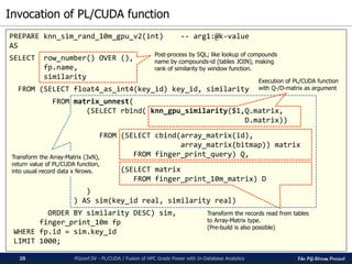 The PG-Strom Project
Invocation of PL/CUDA function
PGconf.SV - PL/CUDA / Fusion of HPC Grade Power with In-Database Analytics28
PREPARE knn_sim_rand_10m_gpu_v2(int) -- arg1:@k-value
AS
SELECT row_number() OVER (),
fp.name,
similarity
FROM (SELECT float4_as_int4(key_id) key_id, similarity
FROM matrix_unnest(
(SELECT rbind( knn_gpu_similarity($1,Q.matrix,
D.matrix))
FROM (SELECT cbind(array_matrix(id),
array_matrix(bitmap)) matrix
FROM finger_print_query) Q,
(SELECT matrix
FROM finger_print_10m_matrix) D
)
) AS sim(key_id real, similarity real)
ORDER BY similarity DESC) sim,
finger_print_10m fp
WHERE fp.id = sim.key_id
LIMIT 1000;
Post-process by SQL; like lookup of compounds
name by compounds-id (tables JOIN), making
rank of similarity by window function.
Execution of PL/CUDA function
with Q-/D-matrix as argument
Transform the records read from tables
to Array-Matrix type.
(Pre-build is also possible)
Transform the Array-Matrix (3xN),
return value of PL/CUDA function,
into usual record data x Nrows.
 