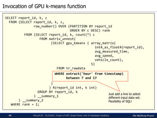 The PG-Strom Project
Invocation of GPU k-means function
PGconf.SV - PL/CUDA / Fusion of HPC Grade Power with In-Database Analytics40
SELECT report_id, k, c
FROM (SELECT report_id, k, c,
row_number() OVER (PARTITION BY report_id
ORDER BY c DESC) rank
FROM (SELECT report_id, k, count(*) c
FROM matrix_unnest(
(SELECT gpu_kmeans ( array_matrix(
int4_as_float4(report_id),
avg_measured_time,
avg_speed,
vehicle_count),
5)
FROM tr_rawdata
WHERE extract('hour' from timestamp)
between 7 and 17
)
) R(report_id int, k int)
GROUP BY report_id, k
) __summary_1
) __summary_2
WHERE rank = 1;
Just add a line to select
different input data set.
Flexibility of SQL!
 