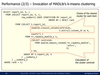 The PG-Strom Project
Performance (2/3) – Invocation of MADLib’s k-means clustering
PGconf.ASIA - PL/CUDA / Fusion of HPC Grade Power with In-Database Analytics42
SELECT report_id, k, c
FROM (SELECT report_id, k, c,
row_number() OVER (PARTITION BY report_id
ORDER BY c DESC) rank
FROM (SELECT t.report_id,
(madlib.closest_column(centroids,
t.attrs)).column_id as k,
count(*) c
FROM tr_rawdata_madlib_s t,
(SELECT centroids
FROM madlib.kmeans_random('tr_rawdata_madlib',
'attrs',
5)
) km;
GROUP BY t.report_id, k
) __summary_1
) __summary_2
WHERE rank = 1;
Calculation of
the cluster centroid
Choice of the closest
cluster for each item
 