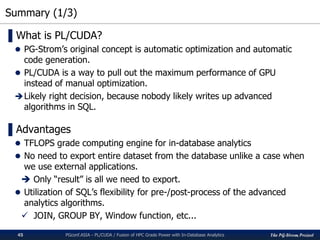 The PG-Strom Project
Summary (1/3)
PGconf.ASIA - PL/CUDA / Fusion of HPC Grade Power with In-Database Analytics45
▌What is PL/CUDA?
 PG-Strom’s original concept is automatic optimization and automatic
code generation.
 PL/CUDA is a way to pull out the maximum performance of GPU
instead of manual optimization.
Likely right decision, because nobody likely writes up advanced
algorithms in SQL.
▌Advantages
 TFLOPS grade computing engine for in-database analytics
 No need to export entire dataset from the database unlike a case when
we use external applications.
 Only “result” is all we need to export.
 Utilization of SQL’s flexibility for pre-/post-process of the advanced
analytics algorithms.
 JOIN, GROUP BY, Window function, etc...
 