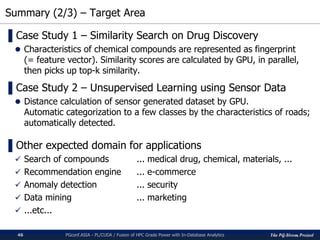 The PG-Strom Project
Summary (2/3) – Target Area
PGconf.ASIA - PL/CUDA / Fusion of HPC Grade Power with In-Database Analytics46
▌Case Study 1 – Similarity Search on Drug Discovery
 Characteristics of chemical compounds are represented as fingerprint
(= feature vector). Similarity scores are calculated by GPU, in parallel,
then picks up top-k similarity.
▌Case Study 2 – Unsupervised Learning using Sensor Data
 Distance calculation of sensor generated dataset by GPU.
Automatic categorization to a few classes by the characteristics of roads;
automatically detected.
▌Other expected domain for applications
 Search of compounds ... medical drug, chemical, materials, ...
 Recommendation engine ... e-commerce
 Anomaly detection ... security
 Data mining ... marketing
 ...etc...
 