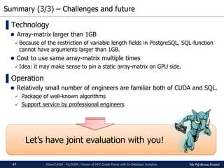 The PG-Strom Project
Summary (3/3) – Challenges and future
PGconf.ASIA - PL/CUDA / Fusion of HPC Grade Power with In-Database Analytics47
▌Technology
 Array-matrix larger than 1GB
 Because of the restriction of variable length fields in PostgreSQL, SQL-function
cannot have arguments larger than 1GB.
 Cost to use same array-matrix multiple times
 Idea: it may make sense to pin a static array-matrix on GPU side.
▌Operation
 Relatively small number of engineers are familiar both of CUDA and SQL.
 Package of well-known algorithms
 Support service by professional engineers
Let’s have joint evaluation with you!
 