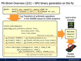 The PG-Strom Project
PG-Strom Overview (2/2) – GPU binary generation on the fly
PGconf.SV - PL/CUDA / Fusion of HPC Grade Power with In-Database Analytics
QUERY: SELECT cat, count(*), avg(x) FROM t0
WHERE x between y and y + 20.0 GROUP BY cat;
:
STATIC_FUNCTION(bool)
gpupreagg_qual_eval(kern_context *kcxt,
kern_data_store *kds,
size_t kds_index)
{
pg_float8_t KPARAM_1 = pg_float8_param(kcxt,1);
pg_float8_t KVAR_3 = pg_float8_vref(kds,kcxt,2,kds_index);
pg_float8_t KVAR_4 = pg_float8_vref(kds,kcxt,3,kds_index);
return EVAL((pgfn_float8ge(kcxt, KVAR_3, KVAR_4) &&
pgfn_float8le(kcxt, KVAR_3,
pgfn_float8pl(kcxt, KVAR_4, KPARAM_1))));
} :
E.g) Transform of arithmetic operations
in the WHERE-clause to CUDA programs
Reference to input data
SQL expression in CUDA source code
Run-time
Compiler
(nvrtc)
Just-in-time
Compile
Parallel
Execution
5
 