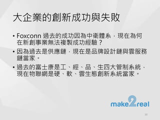 大企業的創新成功與失敗
• Foxconn 過去的成功因為中衛體系，現在為何
在新創事業無法複製成功經驗？
• 因為過去是供應鏈，現在是品牌設計鏈與雲服務
鏈當家。
• 過去的富士康是工、經、品、生四大管制系統，
現在物聯網是硬、軟、雲生態創新系統當家。
10
 