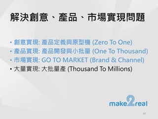 解決創意、產品、市場實現問題
• 創意實現: 產品定義與原型機 (Zero To One)
• 產品實現: 產品開發與小批量 (One To Thousand)
• 市場實現: GO TO MARKET (Brand & Channel)
• 大量實現: 大批量產 (Thousand To Millions)
14
 
