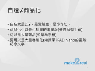 自造=商品化
• 自造就是DIY，是實驗室，是小作坊。
• 商品化可以是小批量的限量版(奢侈品如手錶)
• 可以是大量商品(如華為手機)
• 更可以是大量客製化(如蘋果 iPAD Nano的雷雕
紀念文字
2
 