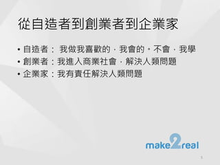 從自造者到創業者到企業家
• 自造者： 我做我喜歡的，我會的。不會，我學
• 創業者：我進入商業社會，解決人類問題
• 企業家：我有責任解決人類問題
5
 