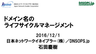 ドメイン名の
ライフサイクルマネージメント
2016/12/1
日本ネットワークイネイブラー(株)／DNSOPS.jp
石田慶樹
 