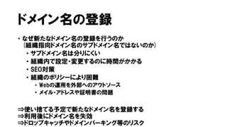 ドメイン名の登録
• なぜ新たなドメイン名の登録を行うのか
(組織指向ドメイン名のサブドメイン名ではないのか)
• サブドメイン名は分りにくい
• 組織内で設定・変更するのに時間がかかる
• SEO対策
• 組織のポリシーにより困難
• Webの運用を外部へのアウトソース
• メイル・アドレスや証明書の問題
⇒使い捨てる予定で新たなドメイン名を登録する
⇒利用後にドメイン名を失効
⇒ドロップキャッチやドメインパーキング等のリスク
 
