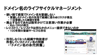 ドメイン名のライフサイクルマネージメント
• 使い捨て感覚でドメイン名を登録しない
• 登録したドメイン名の失効で組織に思わぬリスクが発生
• 一旦登録したら継続を覚悟
• 廃止するのであれば数年かけて注意深い作業が必要
• Web/DNSの両方
• レジストリ／レジストラは何らかのメニュー提供できないのか
• 100年間の登録サービスも存在
• 存在しなくなった組織や物故者が
所有していたドメイン名の問題
• 「ドメイン名の永代供養」
http://togetter.com/li/441099
 