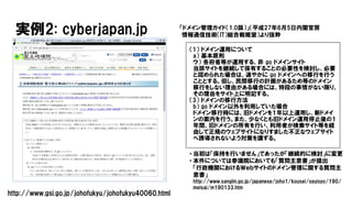 実例2: cyberjapan.jp
（1） ドメイン運用について
a） 基本原則
ウ） 各府省等が運用する、非 go ドメインサイト
当該サイトを継続して保有することの必要性を検討し、必要
と認められた場合は、速やかに go ドメインへの移行を行う
こととする。但し、民間移行の計画があるため等のドメイン
移行をしない理由がある場合には、特段の事情がない限り、
その理由をサイト上に明記する。
（3） ドメインの移行方法
b） go ドメイン以外を利用していた場合
ドメイン移行時には、旧ドメインを１年以上運用し、新ドメイ
ンの案内を行う。また、少なくとも旧ドメイン運用停止後の１
年間、旧ドメインの所有を行い、利用者が検索サイト等を経
由して正規のウェブサイトになりすました不正なウェブサイト
へ誘導されないよう対策を講ずる。
• 当初は「保持を行いません」であったが「継続的に検討」に変更
• 本件については参議院においても「質問主意書」が提出
「行政機関におけるＷｅｂサイトのドメイン管理に関する質問主
意書」
http://www.sangiin.go.jp/japanese/joho1/kousei/syuisyo/190/
meisai/m190133.htm
http://www.gsi.go.jp/johofukyu/johofukyu40060.html
「ドメイン管理ガイド（1.0版）」（平成27年6月5日内閣官房
情報通信技術（IT）総合戦略室）より抜粋
 