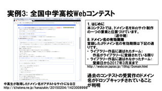 実例3: 全国中学高校Webコンテスト
1. はじめに
本コンテストでは、ドメイン名をWebサイト制作
の一つの要素と位置づけています。
(途中略)
8. ドメイン名の有効期限
登録したJPドメイン名の有効期限は下記の通
りです。
• ライブラリー作品に選ばれたチーム：
作品がライブラリーに登録されている限り
• ライブラリー作品に選ばれなかったチーム：
登録日から2017年3月末まで
http://webcon.japias.jp/19tqj/Domain.html
過去のコンテストの受賞作のドメイン
名がドロップキャッチされていること
が判明中高生が取得したドメイン名がアダルトなサイトになる日
http://d.hatena.ne.jp/hanazukin/20150204/1423008998
 