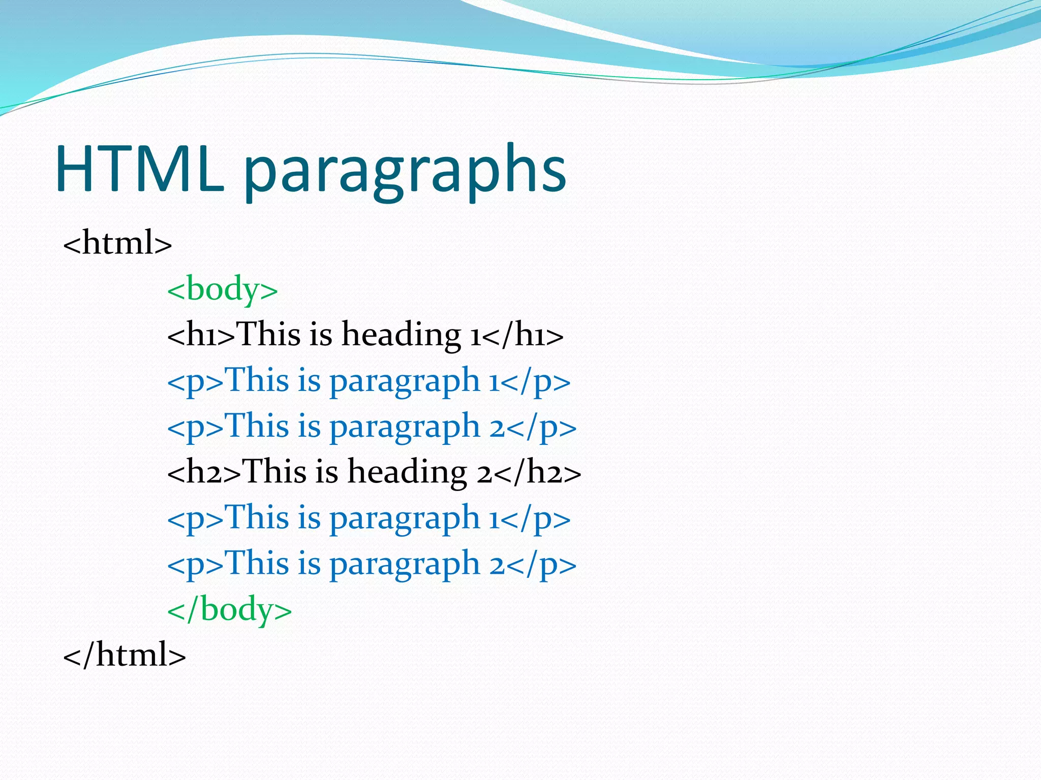 HTML paragraphs
<html>
<body>
<h1>This is heading 1</h1>
<p>This is paragraph 1</p>
<p>This is paragraph 2</p>
<h2>This is heading 2</h2>
<p>This is paragraph 1</p>
<p>This is paragraph 2</p>
</body>
</html>
 