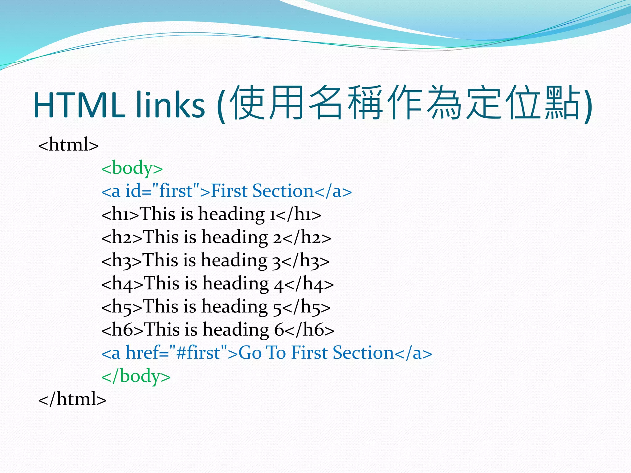 HTML links (使用名稱作為定位點)
<html>
<body>
<a id="first">First Section</a>
<h1>This is heading 1</h1>
<h2>This is heading 2</h2>
<h3>This is heading 3</h3>
<h4>This is heading 4</h4>
<h5>This is heading 5</h5>
<h6>This is heading 6</h6>
<a href="#first">Go To First Section</a>
</body>
</html>
 