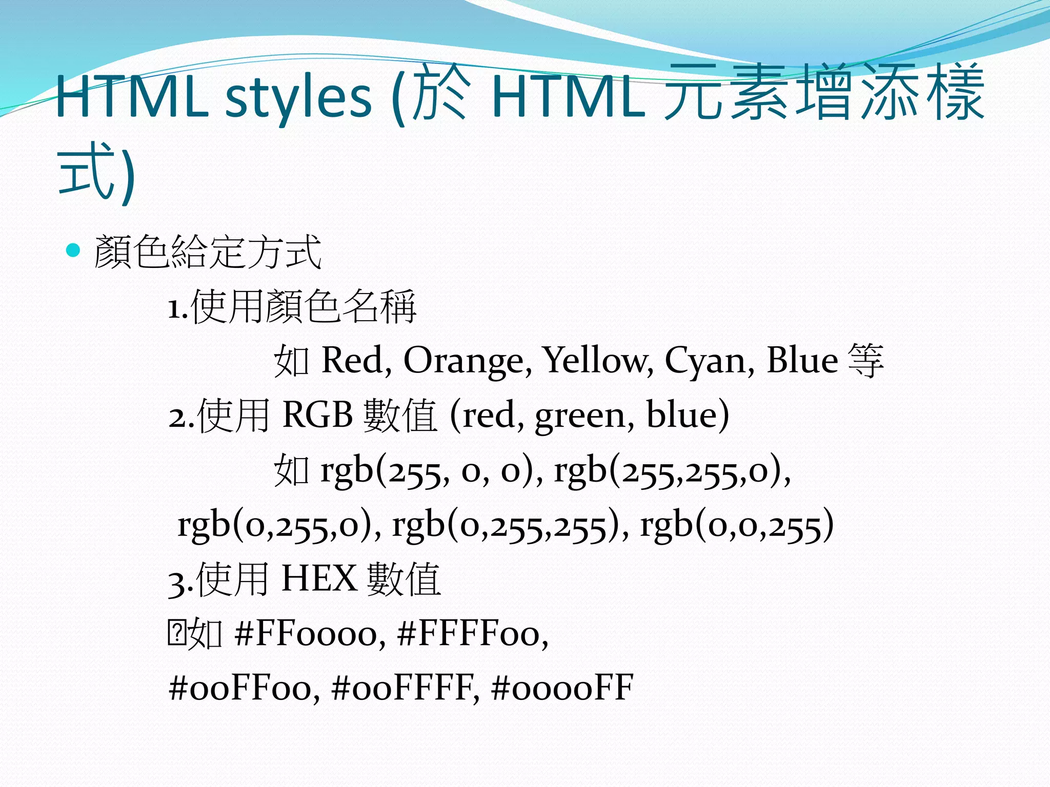 HTML styles (於 HTML 元素增添樣
式)
 顏色給定方式
1.使用顏色名稱
如 Red, Orange, Yellow, Cyan, Blue 等
2.使用 RGB 數值 (red, green, blue)
如 rgb(255, 0, 0), rgb(255,255,0),
rgb(0,255,0), rgb(0,255,255), rgb(0,0,255)
3.使用 HEX 數值
如 #FF0000, #FFFF00,
#00FF00, #00FFFF, #0000FF
 