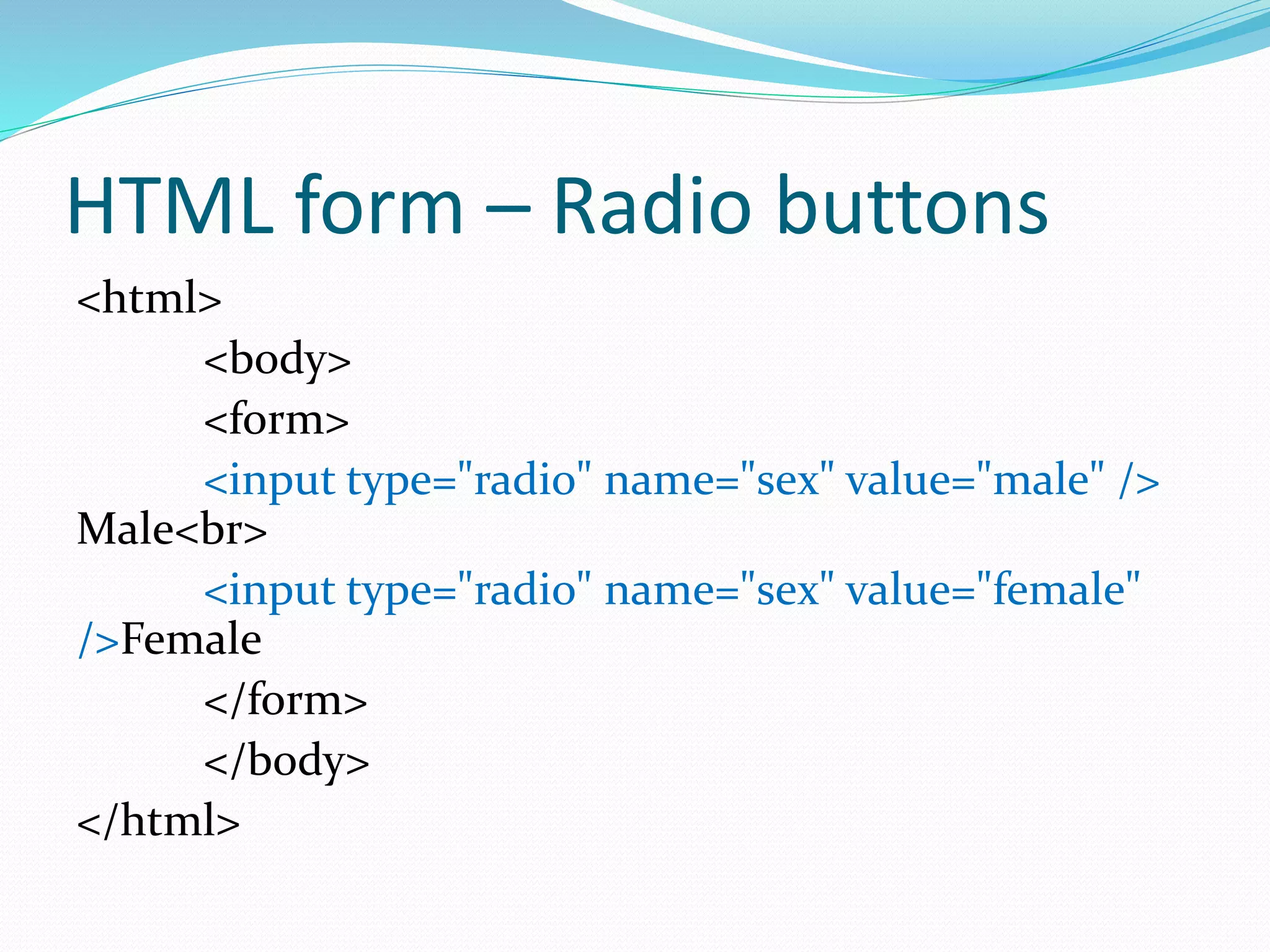 HTML form – Radio buttons
<html>
<body>
<form>
<input type="radio" name="sex" value="male" />
Male<br>
<input type="radio" name="sex" value="female"
/>Female
</form>
</body>
</html>
 