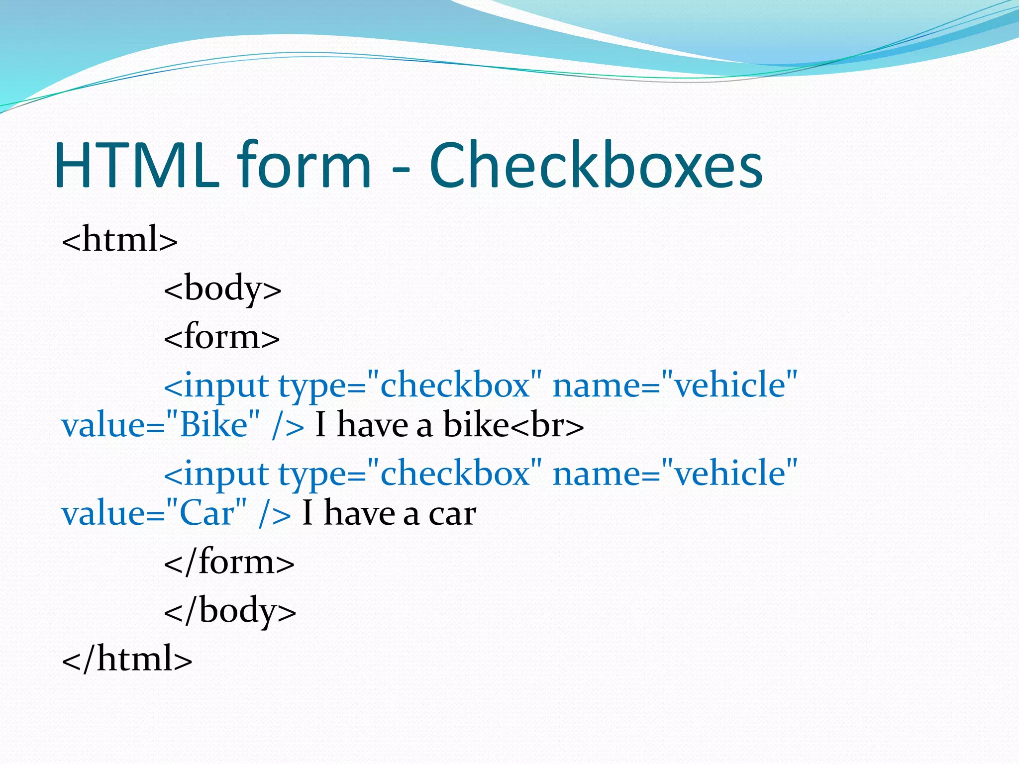 HTML form - Checkboxes
<html>
<body>
<form>
<input type="checkbox" name="vehicle"
value="Bike" /> I have a bike<br>
<input type="checkbox" name="vehicle"
value="Car" /> I have a car
</form>
</body>
</html>
 