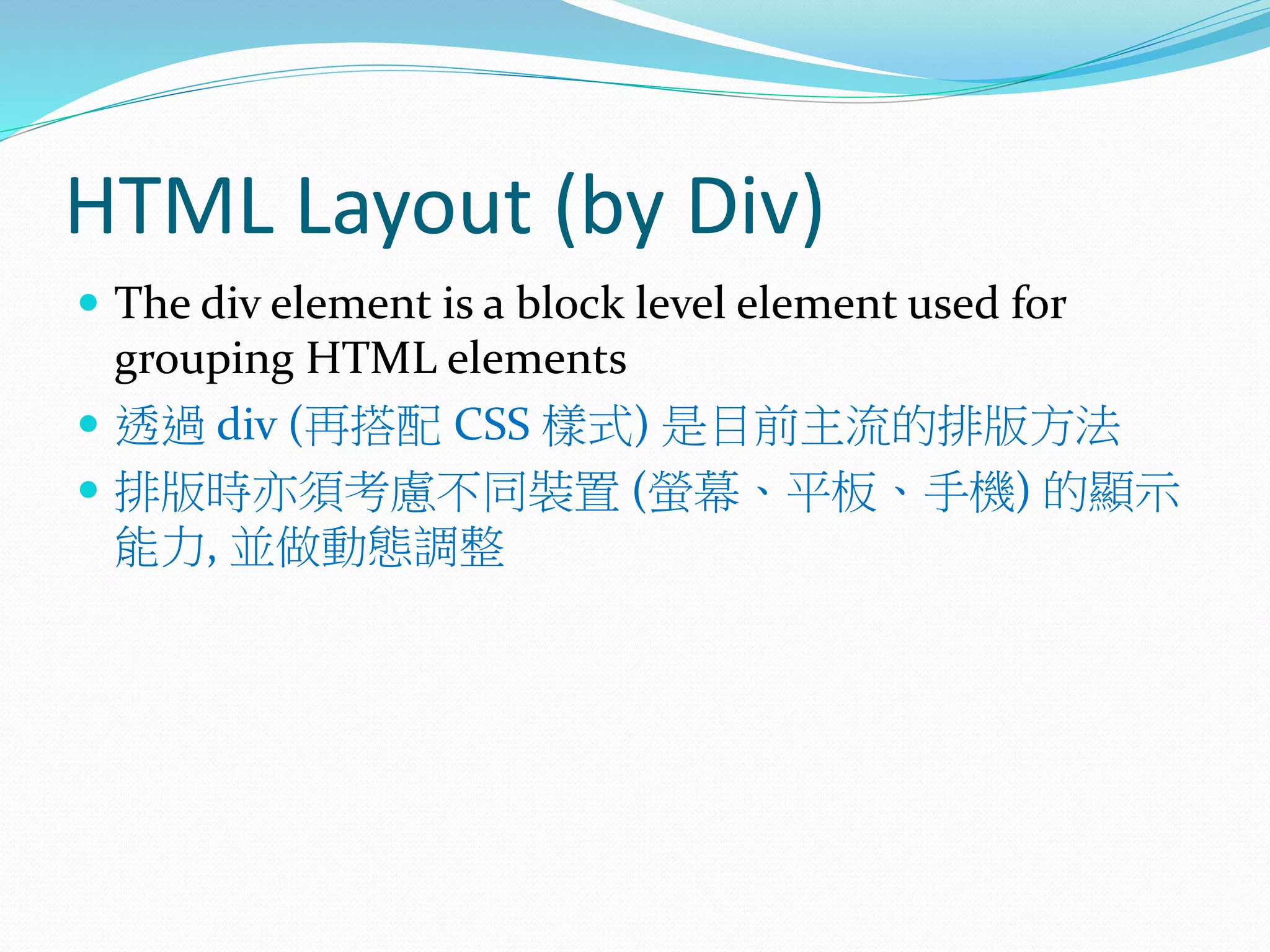 HTML Layout (by Div)
 The div element is a block level element used for
grouping HTML elements
 透過 div (再搭配 CSS 樣式) 是目前主流的排版方法
 排版時亦須考慮不同裝置 (螢幕、平板、手機) 的顯示
能力, 並做動態調整
 